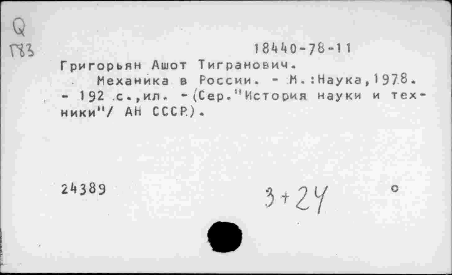 ﻿1 8*4 *40 - 78 -1 1 Григорьян Ашот Тигранович.
Механика в России. - И . : Нау ка , 1 97.8. - 192 с.,ил. - (Сер." Исто рия науки и тех ники"/ АН СССР).
24389
о